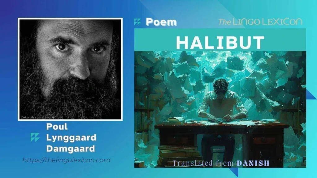 Halibut — POEM by Poul Lynggaard Damgaard - Danish Literature - Danish Poetry 𝘐 𝘣𝘳𝘪𝘯𝘨 𝘵𝘩𝘦 𝘴𝘶𝘯 𝘥𝘰𝘸𝘯 𝘪𝘯 𝘴𝘵𝘳𝘦𝘵𝘤𝘩𝘦𝘴. 𝘚𝘢𝘵𝘶𝘳𝘯 𝘧𝘭𝘰𝘸𝘦𝘳𝘴. 𝘐 𝘥𝘰𝘯’𝘵 𝘮𝘪𝘯𝘥 𝘺𝘰𝘶𝘳 𝘢𝘯𝘬𝘭𝘦𝘴, 𝘢𝘯𝘥 𝘐 𝘩𝘰𝘱𝘦 𝘺𝘰𝘶 𝘥𝘰𝘯’𝘵 𝘮𝘪𝘯𝘥 𝘮𝘪𝘯𝘦 𝘦𝘪𝘵𝘩𝘦𝘳. 𝘕𝘰 𝘰𝘵𝘩𝘦𝘳 𝘭𝘪𝘧𝘦. 𝘈𝘮𝘢𝘻𝘰𝘯 𝘸𝘢𝘳𝘳𝘪𝘰𝘳. 𝘐 𝘸𝘳𝘪𝘵𝘦 𝘴𝘱𝘭𝘪𝘵 𝘴𝘺𝘭𝘭𝘢𝘣𝘭𝘦𝘴 𝘸𝘩𝘪𝘭𝘦 𝘳𝘦𝘢𝘥𝘪𝘯𝘨 𝘧𝘢𝘪𝘵𝘩. .... Read full poem in The LINGO LEXICON