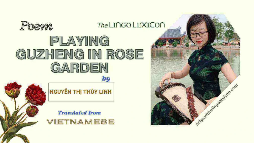 Playing Guzheng in Rose Garden — POEM by Nguyễn Thị Thùy Linh - Vietnamese Poetry - Vietnamese Literature 𝘞𝘩𝘦𝘳𝘦 𝘵𝘩𝘦 𝘱𝘦𝘵𝘢𝘭𝘴 𝘨𝘢𝘵𝘩𝘦𝘳 𝘮𝘢𝘯𝘺 𝘵𝘦𝘢𝘳𝘴, 𝘞𝘩𝘦𝘳𝘦 𝘮𝘪𝘴𝘵 𝘴𝘩𝘢𝘥𝘰𝘸 𝘪𝘴 𝘨𝘦𝘯𝘵𝘭𝘺 𝘴𝘩𝘢𝘬𝘪𝘯𝘨 𝘵𝘩𝘦 𝘨𝘶𝘻𝘩𝘦𝘯𝘨’𝘴 𝘳𝘩𝘺𝘵𝘩𝘮, 𝘛𝘩𝘦 𝘸𝘪𝘯𝘥 𝘧𝘭𝘰𝘸𝘴 𝘵𝘩𝘳𝘰𝘶𝘨𝘩 𝘴𝘭𝘦𝘯𝘥𝘦𝘳 𝘧𝘪𝘯𝘨𝘦𝘳𝘴, 𝘴𝘰𝘣𝘣𝘪𝘯𝘨, 𝘈𝘴𝘬 𝘵𝘩𝘦 𝘮𝘰𝘳𝘯𝘪𝘯𝘨 𝘪𝘧 𝘵𝘩𝘦 𝘴𝘱𝘳𝘪𝘯𝘨 𝘰𝘧 𝘵𝘩𝘦 𝘱𝘢𝘴𝘵, .... Read full poem in The LINGO LEXICON