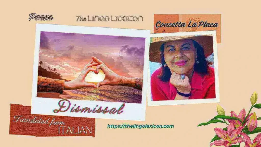 DISMISSAL — POEM by Concetta La Placa - Italian Literature - Italian Poetry 𝘐 𝘬𝘯𝘰𝘸 𝘵𝘩𝘢𝘵 𝘪𝘵 𝘳𝘦𝘴𝘶𝘳𝘧𝘢𝘤𝘦𝘴, 𝘧𝘳𝘰𝘮 𝘵𝘪𝘮𝘦 𝘵𝘰 𝘵𝘪𝘮𝘦, 𝘪𝘯 𝘺𝘰𝘶𝘳 𝘮𝘪𝘯𝘥 𝘮𝘺 𝘯𝘢𝘮𝘦. 𝘠𝘰𝘶 𝘸𝘪𝘭𝘭 𝘳𝘦𝘮𝘦𝘮𝘣𝘦𝘳 𝘮𝘺 𝘨𝘢𝘻𝘦 𝘭𝘰𝘴𝘵 𝘪𝘯 𝘵𝘩𝘦 𝘸𝘰𝘳𝘭𝘥, 𝘢𝘭𝘸𝘢𝘺𝘴 𝘢𝘯𝘥 𝘦𝘵𝘦𝘳𝘯𝘢𝘭𝘭𝘺 𝘴𝘦𝘦𝘬𝘪𝘯𝘨 𝘺𝘰𝘶, 𝘰𝘧 𝘵𝘩𝘢𝘵 𝘦𝘴𝘴𝘦𝘯𝘤𝘦, 𝘵𝘩𝘢𝘵 𝘰𝘧 𝘦𝘢𝘤𝘩 𝘰𝘵𝘩𝘦𝘳 𝘸𝘦 𝘰𝘯𝘤𝘦 𝘦𝘯𝘫𝘰𝘺𝘦𝘥. .... Read full poem in The LINGO LEXICON