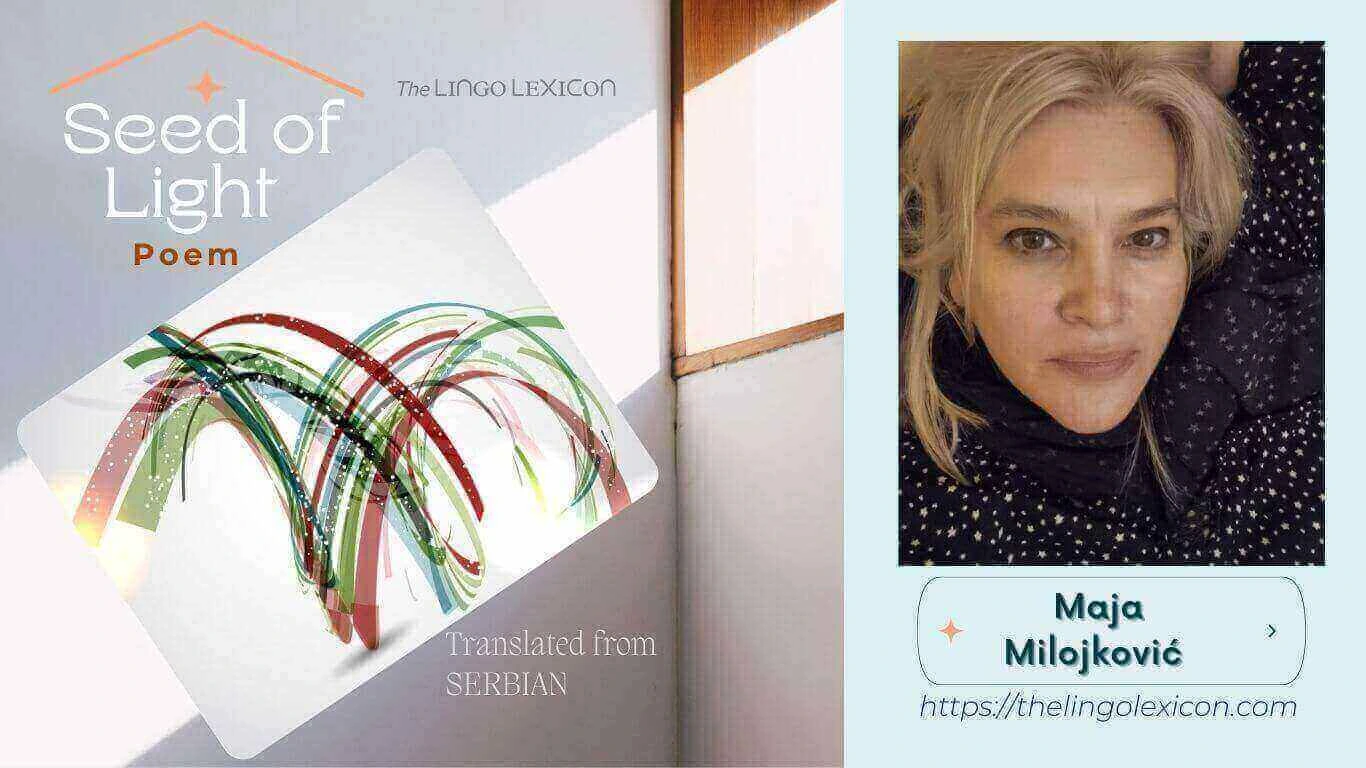 Seed of Light — POEM by Maja Milojković - Serbian Poetry - Serbian Literature 𝘐𝘯 𝘢 𝘸𝘰𝘳𝘭𝘥 𝘰𝘧 𝘴𝘩𝘢𝘥𝘰𝘸𝘴, 𝘴𝘪𝘭𝘦𝘯𝘤𝘦 𝘭𝘪𝘯𝘨𝘦𝘳𝘴, 𝘞𝘩𝘪𝘭𝘦 𝘩𝘰𝘱𝘦 𝘲𝘶𝘪𝘷𝘦𝘳𝘴, 𝘧𝘳𝘢𝘨𝘪𝘭𝘦 𝘢𝘯𝘥 𝘮𝘦𝘦𝘬. 𝘠𝘦𝘵 𝘸𝘩𝘦𝘳𝘦 𝘸𝘰𝘳𝘥𝘴 𝘴𝘩𝘪𝘯𝘦 𝘸𝘪𝘵𝘩 𝘵𝘳𝘶𝘵𝘩’𝘴 𝘱𝘶𝘳𝘦 𝘳𝘢𝘥𝘪𝘢𝘯𝘤𝘦, 𝘋𝘢𝘳𝘬𝘯𝘦𝘴𝘴 𝘳𝘦𝘵𝘳𝘦𝘢𝘵𝘴, 𝘧𝘦𝘢𝘳 𝘨𝘳𝘰𝘸𝘴 𝘸𝘦𝘢𝘬. .... Read full poem in The LINGO LEXICON