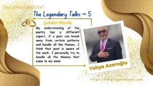 THE LEGENDARY TALKS 𝘐𝘯 𝘧𝘢𝘤𝘵, 𝘯𝘰 𝘮𝘢𝘵𝘵𝘦𝘳 𝘸𝘩𝘢𝘵 𝘴𝘶𝘣𝘫𝘦𝘤𝘵 𝘺𝘰𝘶 𝘸𝘳𝘪𝘵𝘦 𝘢 𝘣𝘰𝘰𝘬 𝘰𝘯, 𝘺𝘰𝘶 𝘸𝘪𝘭𝘭 𝘣𝘦 𝘢𝘧𝘧𝘦𝘤𝘵𝘦𝘥 𝘣𝘺 𝘢𝘤𝘵𝘪𝘷𝘪𝘵𝘪𝘦𝘴 𝘥𝘰𝘯𝘦 𝘪𝘯 𝘦𝘷𝘦𝘳𝘺 𝘢𝘳𝘦𝘢 𝘰𝘧 𝘭𝘪𝘧𝘦 𝘣𝘦𝘤𝘢𝘶𝘴𝘦 𝘐 𝘵𝘩𝘪𝘯𝘬 𝘵𝘩𝘢𝘵 𝘣𝘰𝘰𝘬𝘴 𝘸𝘳𝘪𝘵𝘵𝘦𝘯 𝘢𝘳𝘦 𝘰𝘯𝘭𝘺 𝘢 𝘴𝘶𝘮𝘮𝘢𝘳𝘺 𝘰𝘧 𝘢 𝘱𝘢𝘳𝘵 𝘰𝘧 𝘭𝘪𝘧𝘦, 𝘣𝘶𝘵 𝘥𝘦𝘴𝘱𝘪𝘵𝘦 𝘵𝘩𝘪𝘴, 𝘯𝘰𝘵 𝘦𝘷𝘦𝘳𝘺𝘰𝘯𝘦 𝘤𝘢𝘯 𝘸𝘳𝘪𝘵𝘦 𝘢 𝘣𝘰𝘰𝘬 𝘢𝘯𝘥 𝘱𝘶𝘵 𝘵𝘩𝘦𝘪𝘳 𝘧𝘦𝘦𝘭𝘪𝘯𝘨𝘴 𝘢𝘣𝘰𝘶𝘵 𝘵𝘩𝘦 𝘭𝘪𝘧𝘦 𝘰𝘯 𝘱𝘢𝘱𝘦𝘳. 𝘜𝘯𝘥𝘦𝘯𝘪𝘢𝘣𝘭𝘺, 𝘪𝘵 𝘪𝘴 𝘢 𝘳𝘦𝘢𝘭𝘪𝘵𝘺 𝘰𝘧 𝘭𝘪𝘧𝘦 𝘣𝘦𝘤𝘢𝘶𝘴𝘦 𝘵𝘩𝘦𝘳𝘦 𝘪𝘴 𝘯𝘰 𝘳𝘶𝘭𝘦 𝘵𝘩𝘢𝘵 𝘴𝘢𝘺𝘴 𝘢𝘭𝘭 𝘱𝘦𝘰𝘱𝘭𝘦 𝘸𝘪𝘭𝘭 𝘣𝘦 𝘸𝘳𝘪𝘵𝘦𝘳𝘴. — 𝘠𝘢𝘩𝘺𝘢 𝘈𝘻𝘦𝘳𝘰ğ𝘭𝘶 An Exclusive Interview of Yahya Azeroğlu by Serdar Ünsal .... Read full interview in The LINGO LEXICON