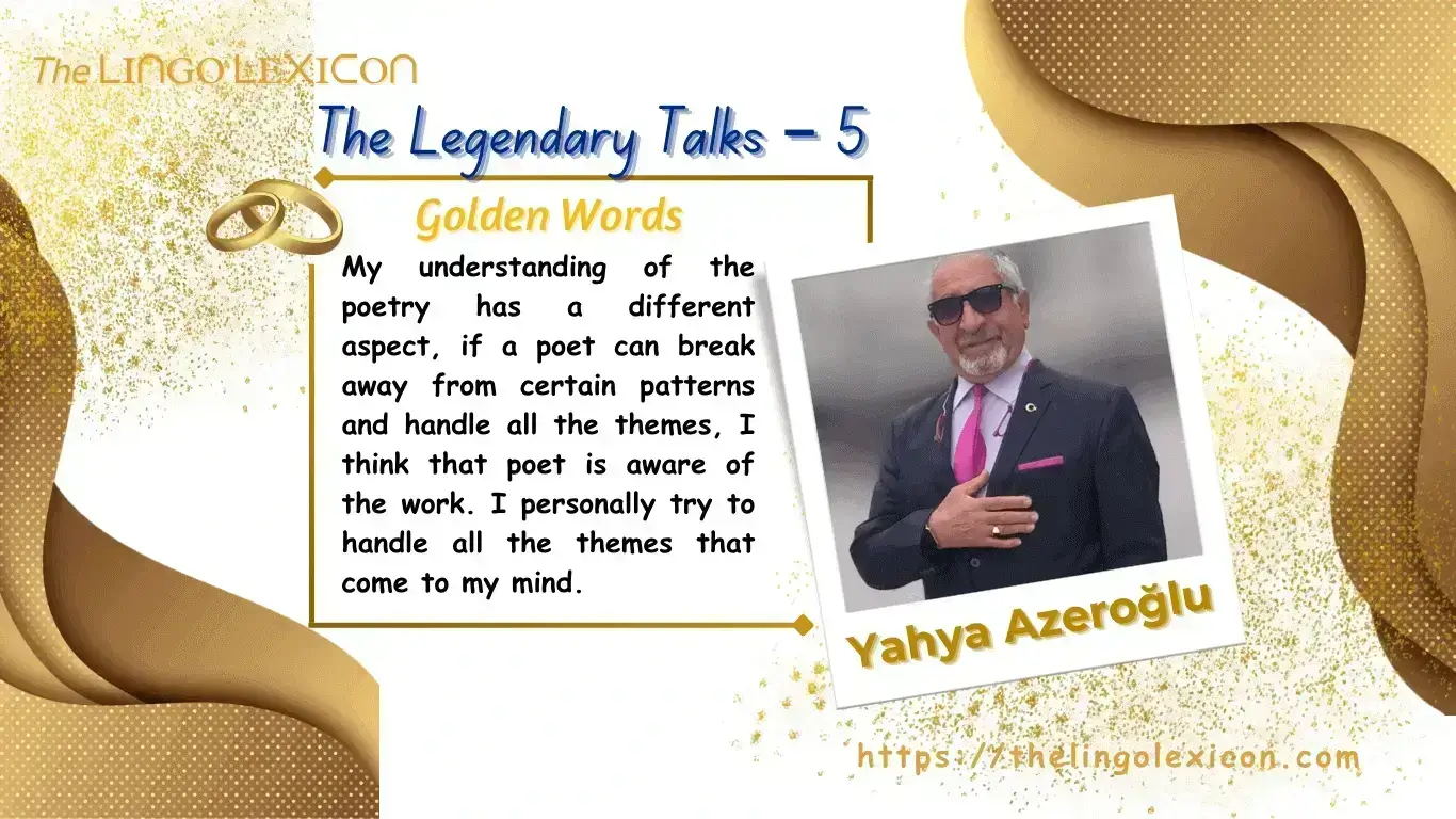 THE LEGENDARY TALKS 𝘐𝘯 𝘧𝘢𝘤𝘵, 𝘯𝘰 𝘮𝘢𝘵𝘵𝘦𝘳 𝘸𝘩𝘢𝘵 𝘴𝘶𝘣𝘫𝘦𝘤𝘵 𝘺𝘰𝘶 𝘸𝘳𝘪𝘵𝘦 𝘢 𝘣𝘰𝘰𝘬 𝘰𝘯, 𝘺𝘰𝘶 𝘸𝘪𝘭𝘭 𝘣𝘦 𝘢𝘧𝘧𝘦𝘤𝘵𝘦𝘥 𝘣𝘺 𝘢𝘤𝘵𝘪𝘷𝘪𝘵𝘪𝘦𝘴 𝘥𝘰𝘯𝘦 𝘪𝘯 𝘦𝘷𝘦𝘳𝘺 𝘢𝘳𝘦𝘢 𝘰𝘧 𝘭𝘪𝘧𝘦 𝘣𝘦𝘤𝘢𝘶𝘴𝘦 𝘐 𝘵𝘩𝘪𝘯𝘬 𝘵𝘩𝘢𝘵 𝘣𝘰𝘰𝘬𝘴 𝘸𝘳𝘪𝘵𝘵𝘦𝘯 𝘢𝘳𝘦 𝘰𝘯𝘭𝘺 𝘢 𝘴𝘶𝘮𝘮𝘢𝘳𝘺 𝘰𝘧 𝘢 𝘱𝘢𝘳𝘵 𝘰𝘧 𝘭𝘪𝘧𝘦, 𝘣𝘶𝘵 𝘥𝘦𝘴𝘱𝘪𝘵𝘦 𝘵𝘩𝘪𝘴, 𝘯𝘰𝘵 𝘦𝘷𝘦𝘳𝘺𝘰𝘯𝘦 𝘤𝘢𝘯 𝘸𝘳𝘪𝘵𝘦 𝘢 𝘣𝘰𝘰𝘬 𝘢𝘯𝘥 𝘱𝘶𝘵 𝘵𝘩𝘦𝘪𝘳 𝘧𝘦𝘦𝘭𝘪𝘯𝘨𝘴 𝘢𝘣𝘰𝘶𝘵 𝘵𝘩𝘦 𝘭𝘪𝘧𝘦 𝘰𝘯 𝘱𝘢𝘱𝘦𝘳. 𝘜𝘯𝘥𝘦𝘯𝘪𝘢𝘣𝘭𝘺, 𝘪𝘵 𝘪𝘴 𝘢 𝘳𝘦𝘢𝘭𝘪𝘵𝘺 𝘰𝘧 𝘭𝘪𝘧𝘦 𝘣𝘦𝘤𝘢𝘶𝘴𝘦 𝘵𝘩𝘦𝘳𝘦 𝘪𝘴 𝘯𝘰 𝘳𝘶𝘭𝘦 𝘵𝘩𝘢𝘵 𝘴𝘢𝘺𝘴 𝘢𝘭𝘭 𝘱𝘦𝘰𝘱𝘭𝘦 𝘸𝘪𝘭𝘭 𝘣𝘦 𝘸𝘳𝘪𝘵𝘦𝘳𝘴. — 𝘠𝘢𝘩𝘺𝘢 𝘈𝘻𝘦𝘳𝘰ğ𝘭𝘶 An Exclusive Interview of Yahya Azeroğlu by Serdar Ünsal .... Read full interview in The LINGO LEXICON