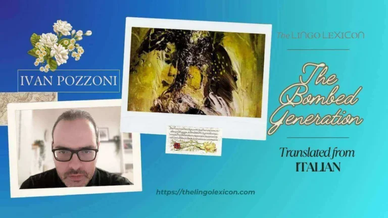 The Bombed Generation — POEM by Ivan Pozzoni - Italian Poetry - Italian Literature 𝘉𝘪𝘷𝘰𝘶𝘢𝘤𝘬𝘪𝘯𝘨 𝘢𝘮𝘰𝘯𝘨 𝘯𝘢𝘮𝘦𝘭𝘦𝘴𝘴 𝘣𝘢𝘳𝘥𝘴, 𝘴𝘰𝘶𝘯𝘥𝘪𝘯𝘨 𝘣𝘰𝘢𝘳𝘥𝘴 𝘵𝘳𝘢𝘯𝘴𝘧𝘪𝘹𝘦𝘥 𝘣𝘺 𝘵𝘸𝘪𝘯𝘨𝘦𝘴 𝘰𝘧 𝘵𝘰𝘰𝘵𝘩𝘢𝘤𝘩𝘦, 𝘐 𝘴𝘶𝘮𝘮𝘰𝘯 𝘮𝘰𝘯𝘴𝘵𝘦𝘳𝘴 𝘮𝘢𝘴𝘬𝘦𝘥 𝘣𝘺 𝘱𝘢𝘪𝘯 𝘢𝘯𝘥 𝘢𝘯𝘨𝘶𝘪𝘴𝘩 𝘶𝘯𝘥𝘦𝘳 𝘣𝘰𝘮𝘣𝘢𝘳𝘥𝘮𝘦𝘯𝘵, 𝘚𝘬𝘪𝘭𝘧𝘶𝘭 𝘵𝘪𝘨𝘩𝘵𝘳𝘰𝘱𝘦 𝘸𝘢𝘭𝘬𝘦𝘳𝘴 𝘰𝘯 𝘵𝘩𝘦 𝘴𝘵𝘳𝘪𝘯𝘨𝘴 𝘰𝘧 𝘦𝘯𝘤𝘩𝘢𝘯𝘵𝘮𝘦𝘯𝘵, 𝘰𝘳 𝘥𝘪𝘴𝘦𝘯𝘤𝘩𝘢𝘯𝘵𝘮𝘦𝘯𝘵, 𝘐𝘯𝘵𝘦𝘳𝘮𝘪𝘵𝘵𝘦𝘯𝘵 𝘤𝘰𝘮𝘦𝘵 𝘴𝘵𝘢𝘳𝘴. .... Read full poem in The LINGO LEXICON
